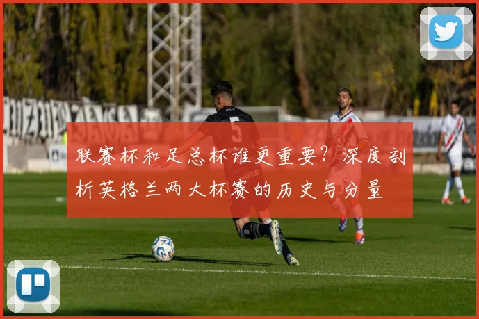 联赛杯和足总杯谁更重要?深度剖析英格兰两大杯赛的历史与分量