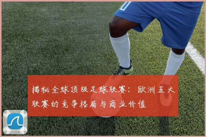 揭秘全球顶级足球联赛：欧洲五大联赛的竞争格局与商业价值