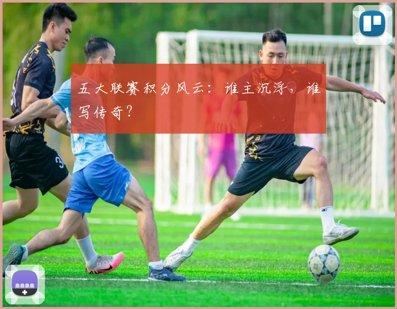 五大联赛积分风云：谁主沉浮，谁写传奇？