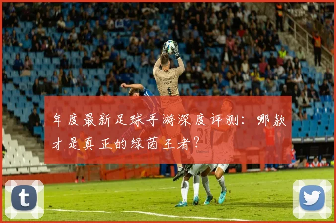 年度最新足球手游深度评测：哪款才是真正的绿茵王者？