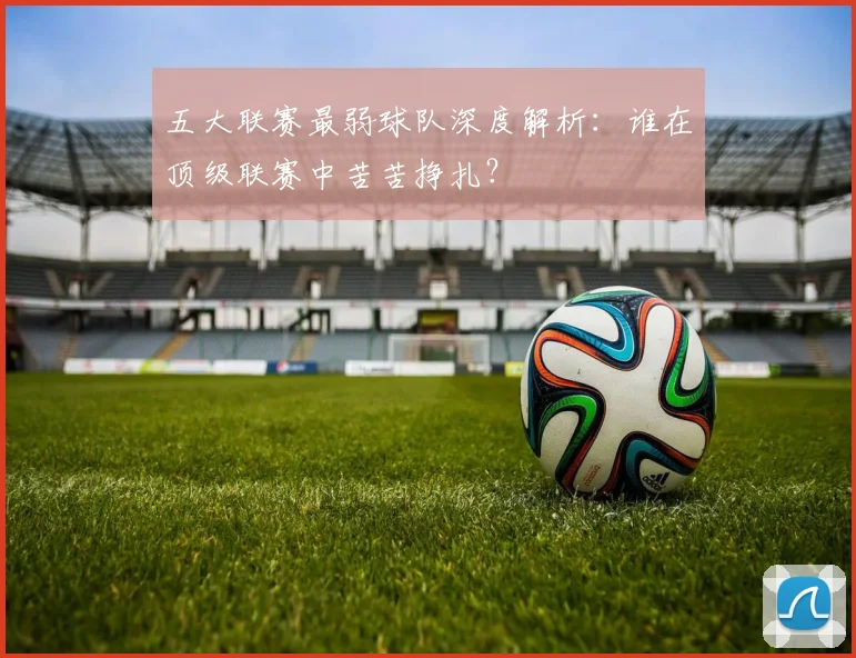 五大联赛最弱球队深度解析:谁在顶级联赛中苦苦挣扎?