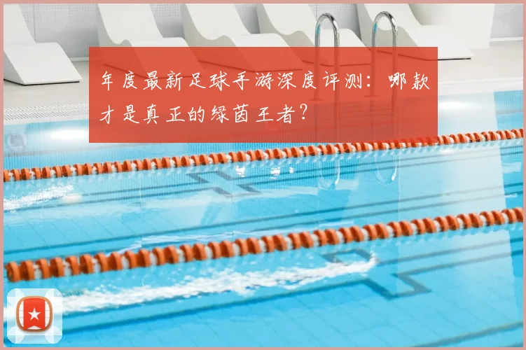 年度最新足球手游深度评测:哪款才是真正的绿茵王者?
