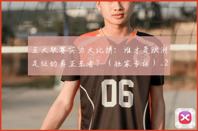 五大联赛实力大比拼：谁才是欧洲足坛的真正王者？（独家专访）_20260611141046