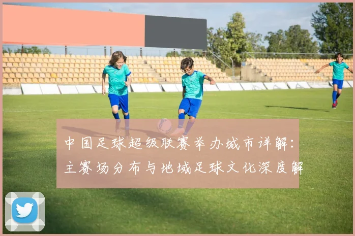 中国足球超级联赛举办城市详解:主赛场分布与地域足球文化深度解析_20260610190313