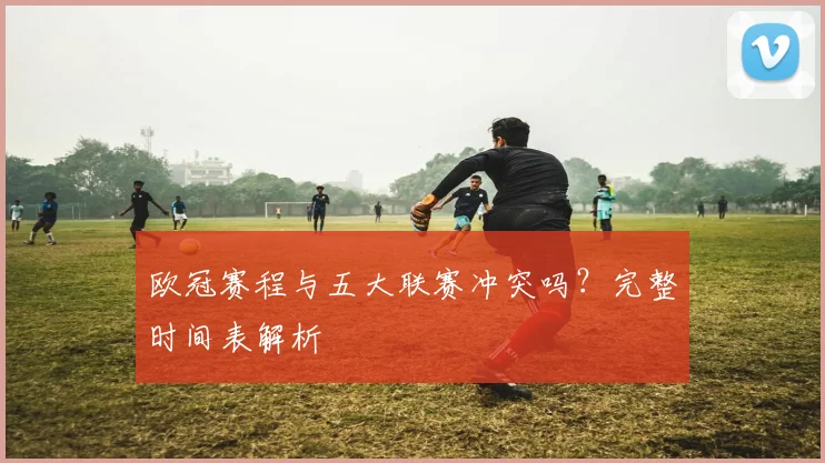 欧冠赛程与五大联赛冲突吗?完整时间表解析