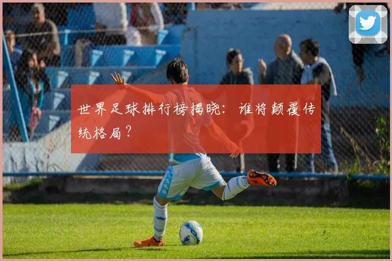 世界足球排行榜揭晓：谁将颠覆传统格局？