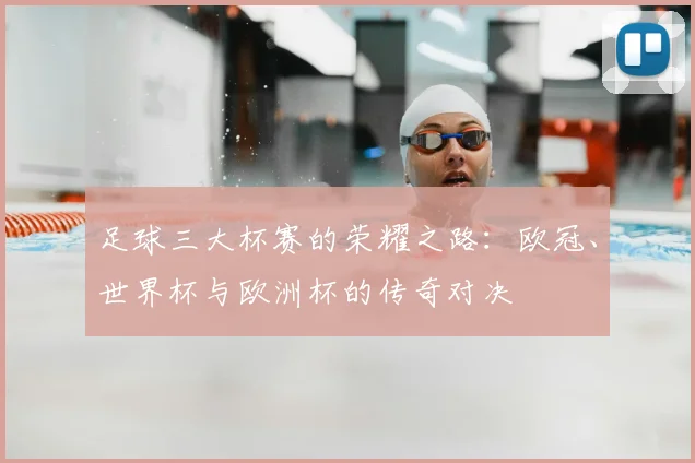 足球三大杯赛的荣耀之路:欧冠、世界杯与欧洲杯的传奇对决